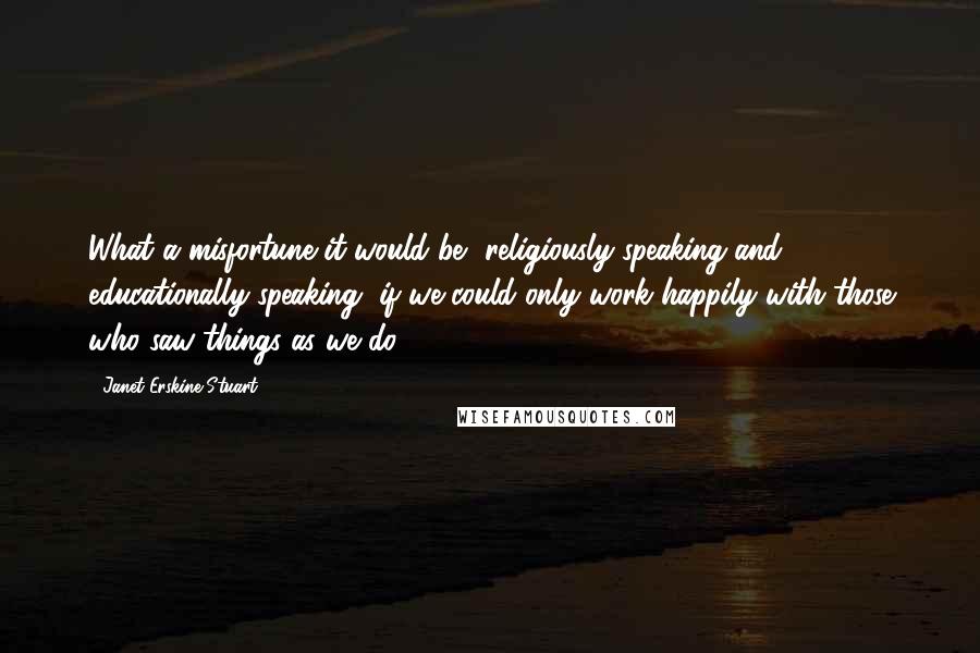 Janet Erskine Stuart Quotes: What a misfortune it would be, religiously speaking and educationally speaking, if we could only work happily with those who saw things as we do.