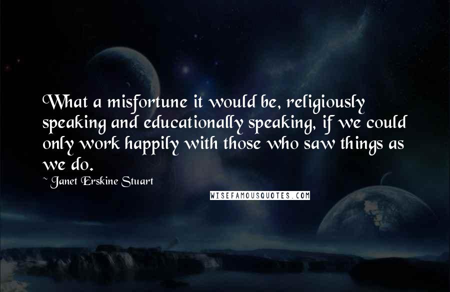 Janet Erskine Stuart Quotes: What a misfortune it would be, religiously speaking and educationally speaking, if we could only work happily with those who saw things as we do.