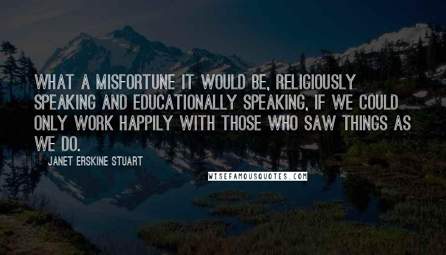 Janet Erskine Stuart Quotes: What a misfortune it would be, religiously speaking and educationally speaking, if we could only work happily with those who saw things as we do.