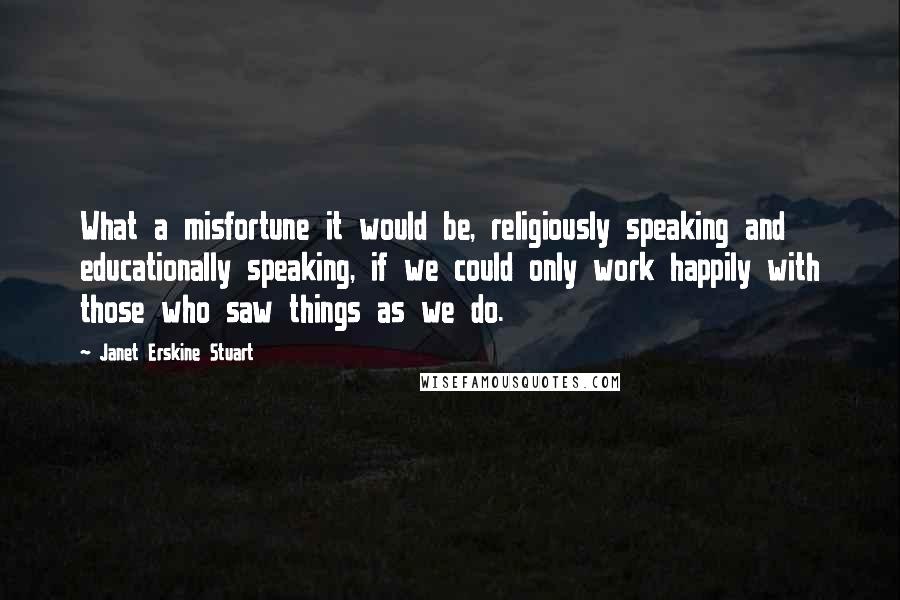 Janet Erskine Stuart Quotes: What a misfortune it would be, religiously speaking and educationally speaking, if we could only work happily with those who saw things as we do.