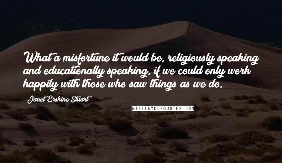 Janet Erskine Stuart Quotes: What a misfortune it would be, religiously speaking and educationally speaking, if we could only work happily with those who saw things as we do.