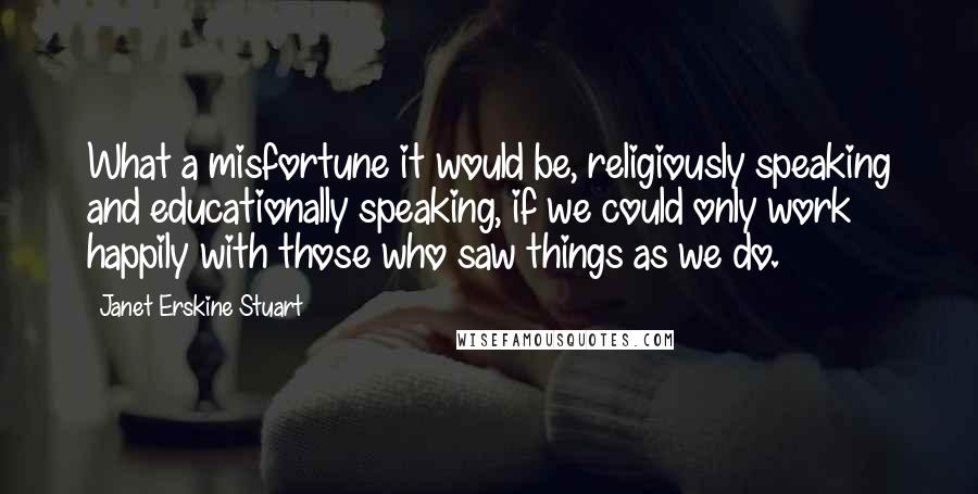 Janet Erskine Stuart Quotes: What a misfortune it would be, religiously speaking and educationally speaking, if we could only work happily with those who saw things as we do.