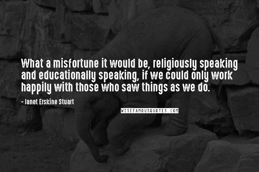 Janet Erskine Stuart Quotes: What a misfortune it would be, religiously speaking and educationally speaking, if we could only work happily with those who saw things as we do.