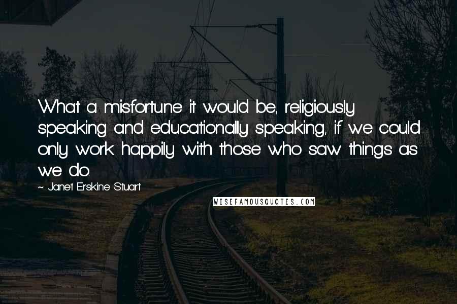 Janet Erskine Stuart Quotes: What a misfortune it would be, religiously speaking and educationally speaking, if we could only work happily with those who saw things as we do.