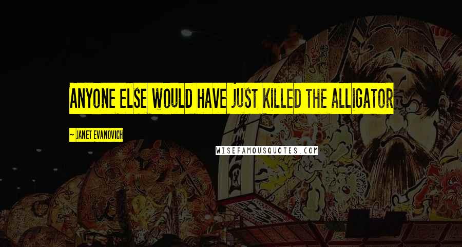 Janet Evanovich Quotes: Anyone else would have just killed the alligator