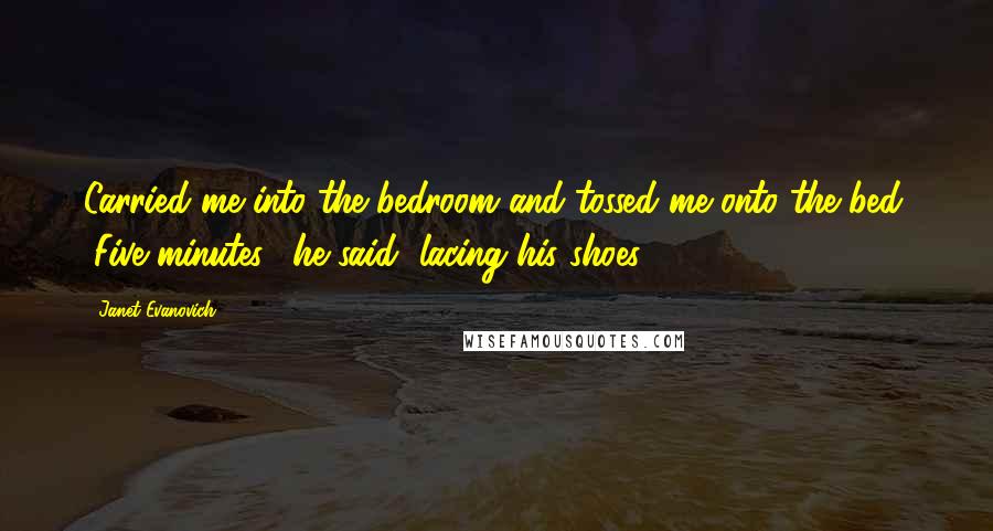 Janet Evanovich Quotes: Carried me into the bedroom and tossed me onto the bed. "Five minutes," he said, lacing his shoes.