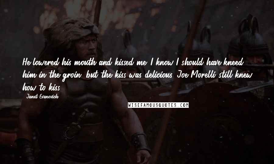 Janet Evanovich Quotes: He lowered his mouth and kissed me. I know I should have kneed him in the groin, but the kiss was delicious. Joe Morelli still knew how to kiss.