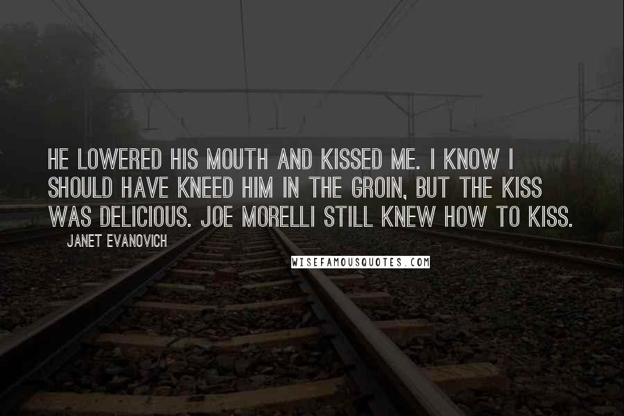 Janet Evanovich Quotes: He lowered his mouth and kissed me. I know I should have kneed him in the groin, but the kiss was delicious. Joe Morelli still knew how to kiss.