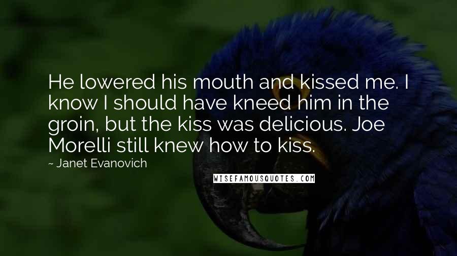 Janet Evanovich Quotes: He lowered his mouth and kissed me. I know I should have kneed him in the groin, but the kiss was delicious. Joe Morelli still knew how to kiss.
