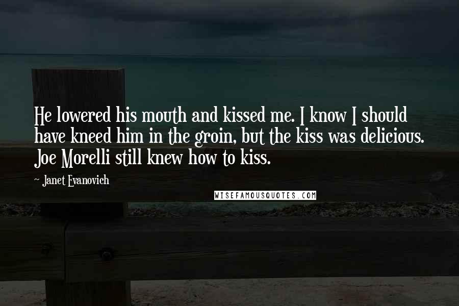 Janet Evanovich Quotes: He lowered his mouth and kissed me. I know I should have kneed him in the groin, but the kiss was delicious. Joe Morelli still knew how to kiss.