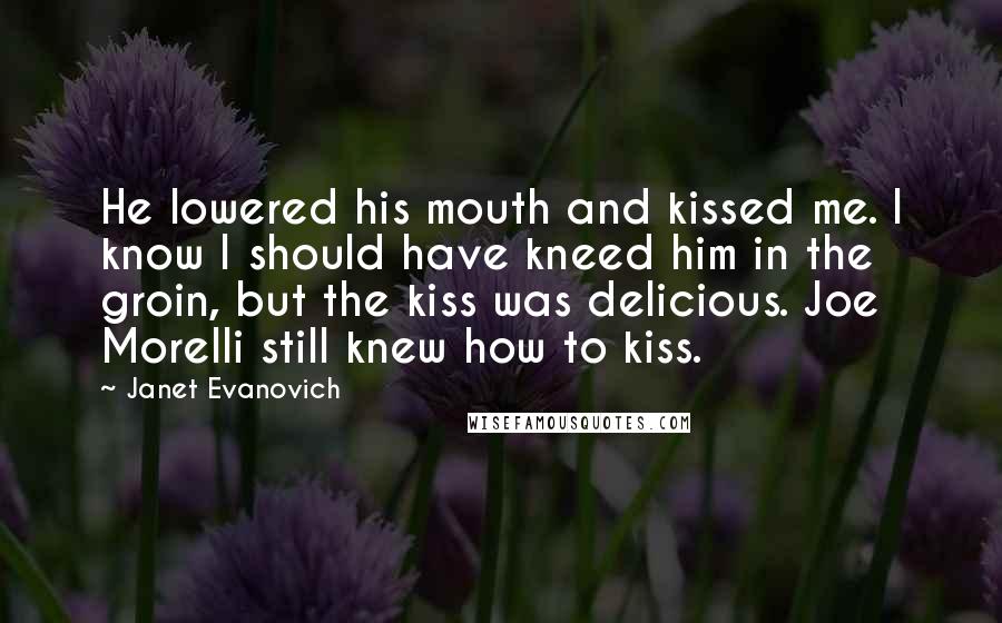 Janet Evanovich Quotes: He lowered his mouth and kissed me. I know I should have kneed him in the groin, but the kiss was delicious. Joe Morelli still knew how to kiss.