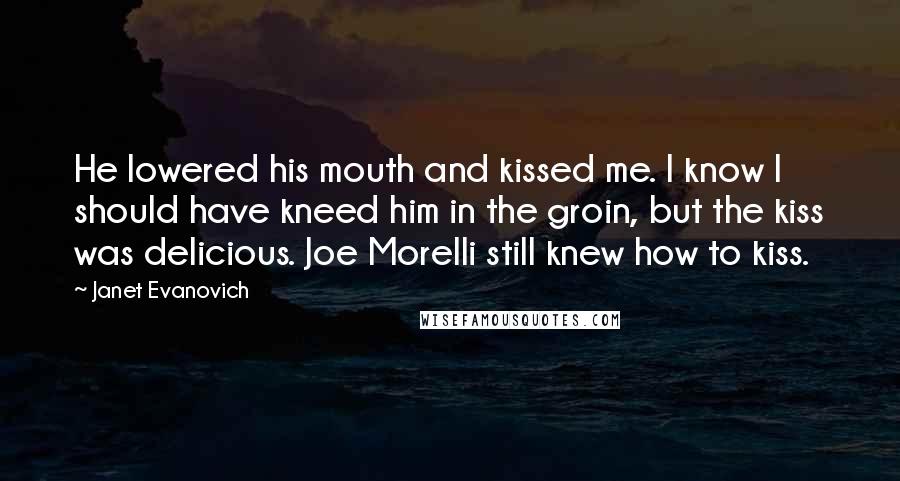 Janet Evanovich Quotes: He lowered his mouth and kissed me. I know I should have kneed him in the groin, but the kiss was delicious. Joe Morelli still knew how to kiss.