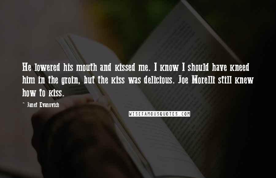 Janet Evanovich Quotes: He lowered his mouth and kissed me. I know I should have kneed him in the groin, but the kiss was delicious. Joe Morelli still knew how to kiss.