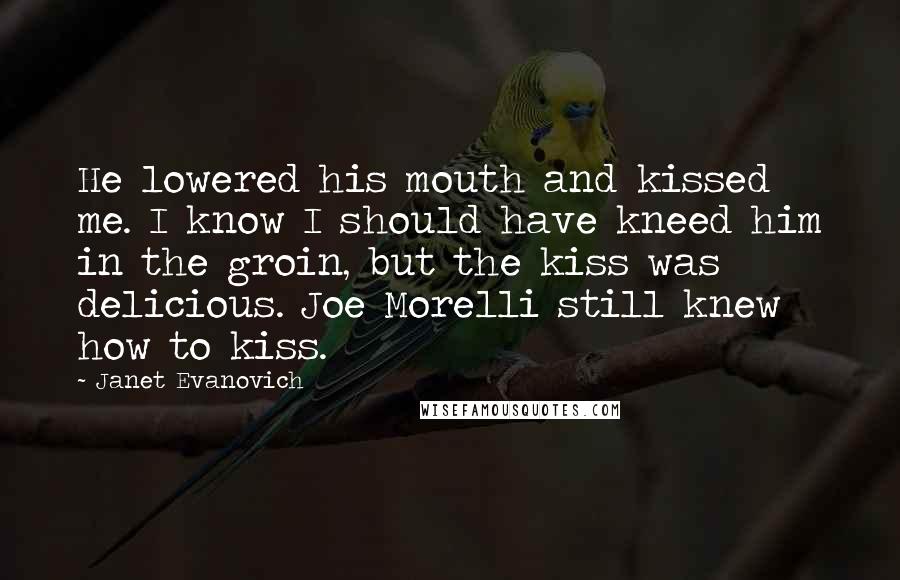Janet Evanovich Quotes: He lowered his mouth and kissed me. I know I should have kneed him in the groin, but the kiss was delicious. Joe Morelli still knew how to kiss.