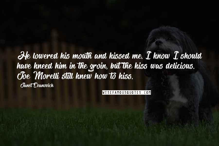 Janet Evanovich Quotes: He lowered his mouth and kissed me. I know I should have kneed him in the groin, but the kiss was delicious. Joe Morelli still knew how to kiss.