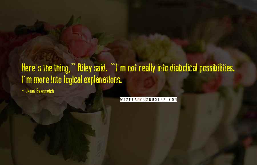 Janet Evanovich Quotes: Here's the thing," Riley said. "I'm not really into diabolical possibilities. I'm more into logical explanations.