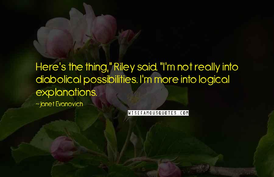 Janet Evanovich Quotes: Here's the thing," Riley said. "I'm not really into diabolical possibilities. I'm more into logical explanations.