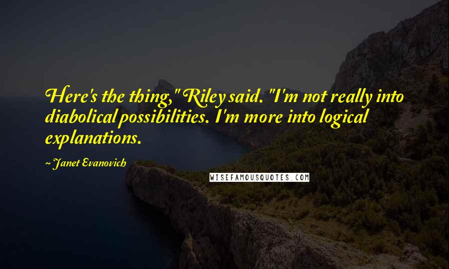 Janet Evanovich Quotes: Here's the thing," Riley said. "I'm not really into diabolical possibilities. I'm more into logical explanations.