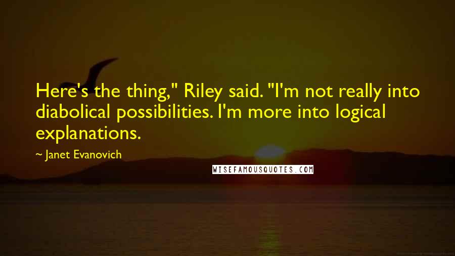 Janet Evanovich Quotes: Here's the thing," Riley said. "I'm not really into diabolical possibilities. I'm more into logical explanations.