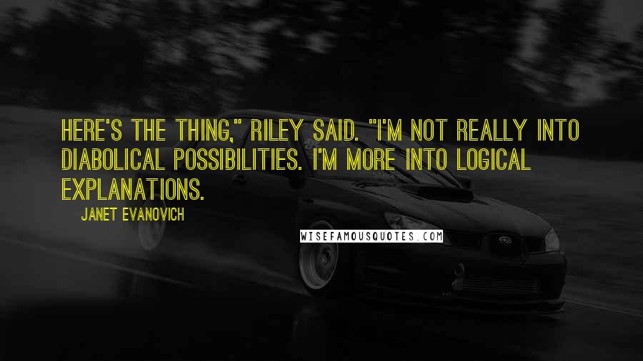 Janet Evanovich Quotes: Here's the thing," Riley said. "I'm not really into diabolical possibilities. I'm more into logical explanations.