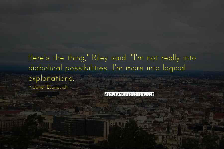 Janet Evanovich Quotes: Here's the thing," Riley said. "I'm not really into diabolical possibilities. I'm more into logical explanations.