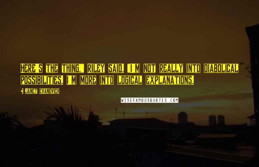 Janet Evanovich Quotes: Here's the thing," Riley said. "I'm not really into diabolical possibilities. I'm more into logical explanations.