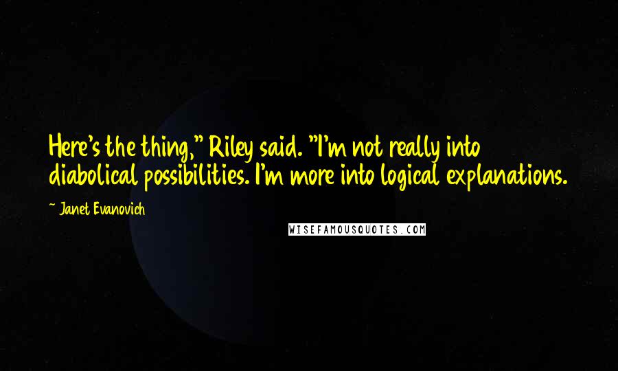 Janet Evanovich Quotes: Here's the thing," Riley said. "I'm not really into diabolical possibilities. I'm more into logical explanations.