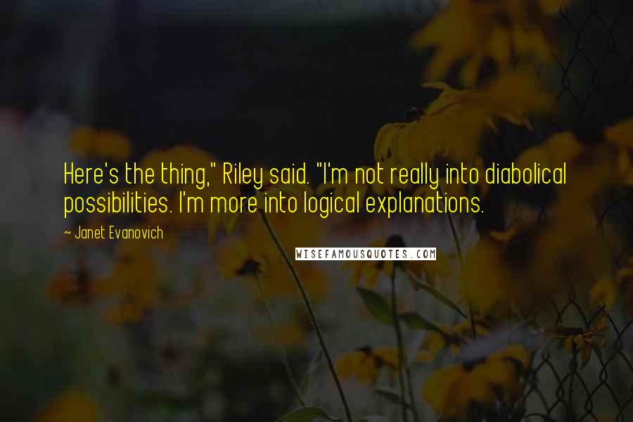 Janet Evanovich Quotes: Here's the thing," Riley said. "I'm not really into diabolical possibilities. I'm more into logical explanations.