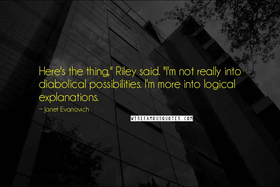 Janet Evanovich Quotes: Here's the thing," Riley said. "I'm not really into diabolical possibilities. I'm more into logical explanations.