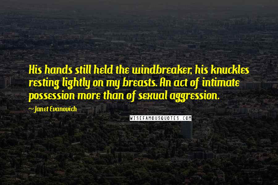 Janet Evanovich Quotes: His hands still held the windbreaker, his knuckles resting lightly on my breasts. An act of intimate possession more than of sexual aggression.