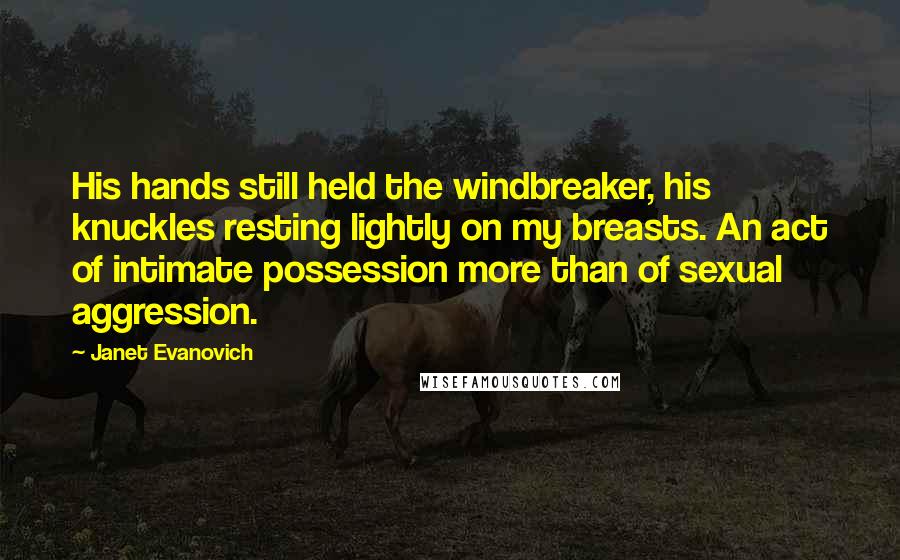 Janet Evanovich Quotes: His hands still held the windbreaker, his knuckles resting lightly on my breasts. An act of intimate possession more than of sexual aggression.