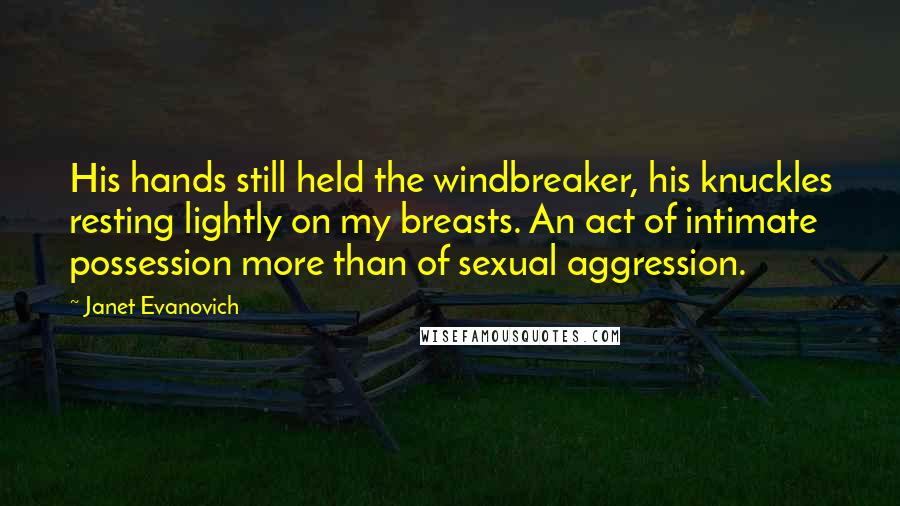 Janet Evanovich Quotes: His hands still held the windbreaker, his knuckles resting lightly on my breasts. An act of intimate possession more than of sexual aggression.