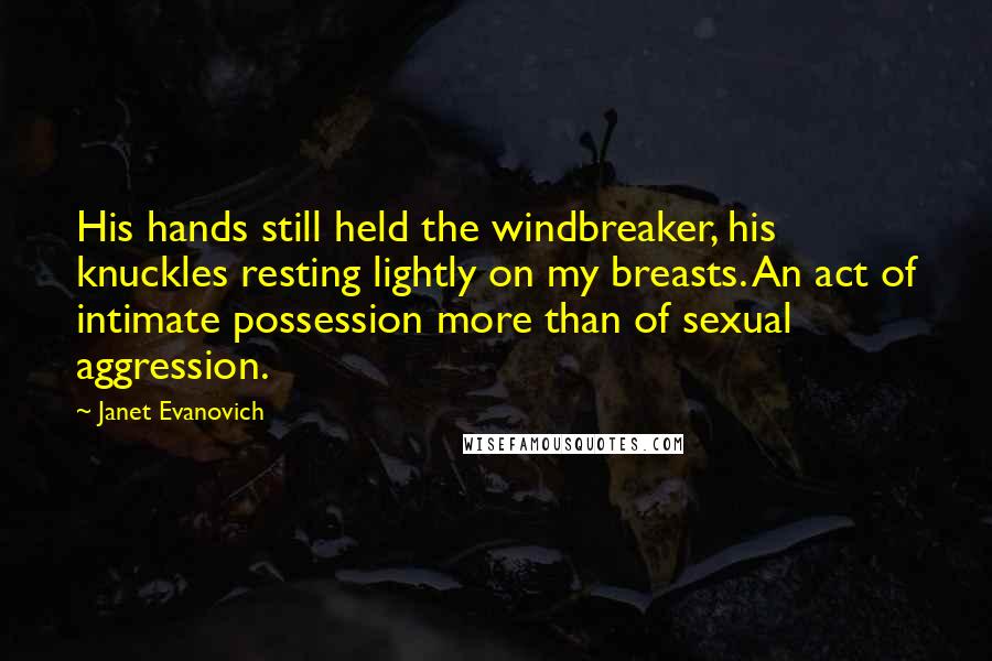 Janet Evanovich Quotes: His hands still held the windbreaker, his knuckles resting lightly on my breasts. An act of intimate possession more than of sexual aggression.