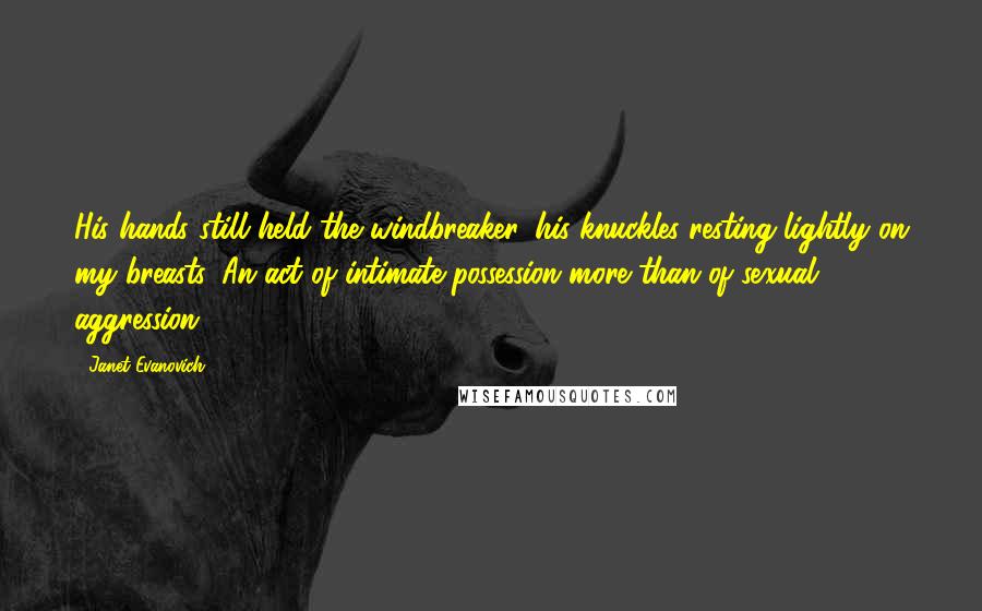 Janet Evanovich Quotes: His hands still held the windbreaker, his knuckles resting lightly on my breasts. An act of intimate possession more than of sexual aggression.