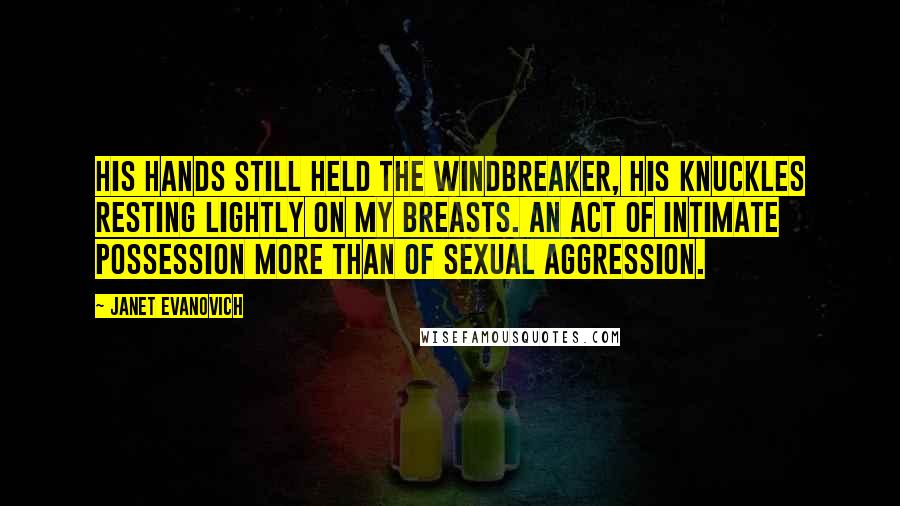 Janet Evanovich Quotes: His hands still held the windbreaker, his knuckles resting lightly on my breasts. An act of intimate possession more than of sexual aggression.