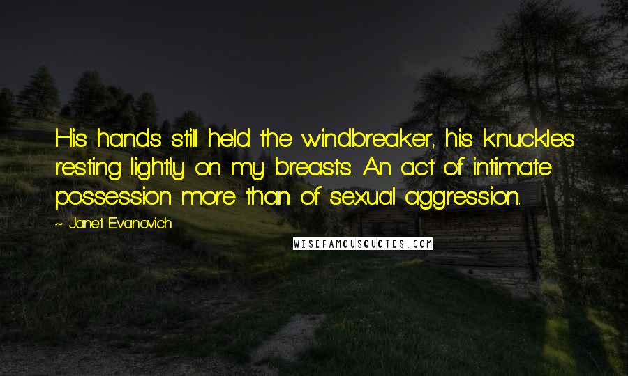 Janet Evanovich Quotes: His hands still held the windbreaker, his knuckles resting lightly on my breasts. An act of intimate possession more than of sexual aggression.