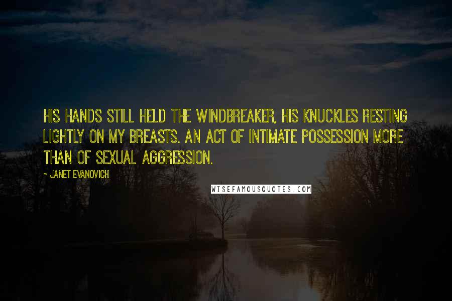 Janet Evanovich Quotes: His hands still held the windbreaker, his knuckles resting lightly on my breasts. An act of intimate possession more than of sexual aggression.