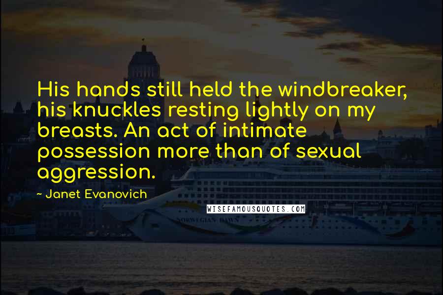 Janet Evanovich Quotes: His hands still held the windbreaker, his knuckles resting lightly on my breasts. An act of intimate possession more than of sexual aggression.