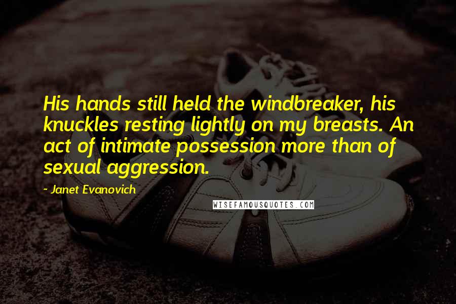 Janet Evanovich Quotes: His hands still held the windbreaker, his knuckles resting lightly on my breasts. An act of intimate possession more than of sexual aggression.