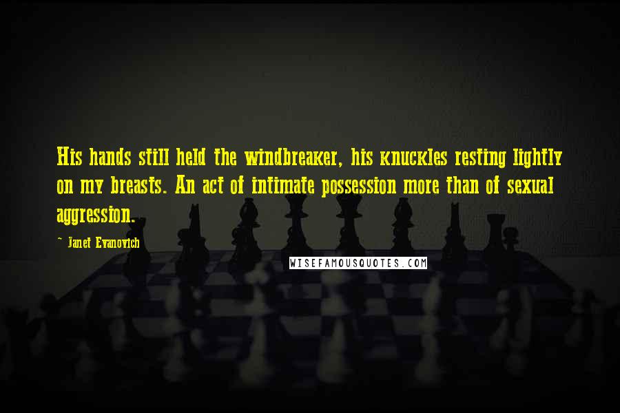Janet Evanovich Quotes: His hands still held the windbreaker, his knuckles resting lightly on my breasts. An act of intimate possession more than of sexual aggression.