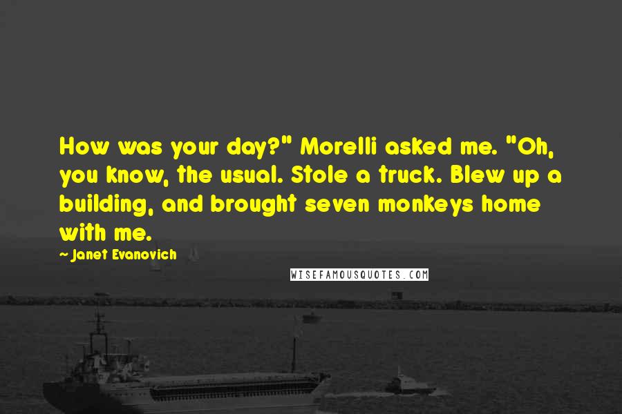 Janet Evanovich Quotes: How was your day?" Morelli asked me. "Oh, you know, the usual. Stole a truck. Blew up a building, and brought seven monkeys home with me.