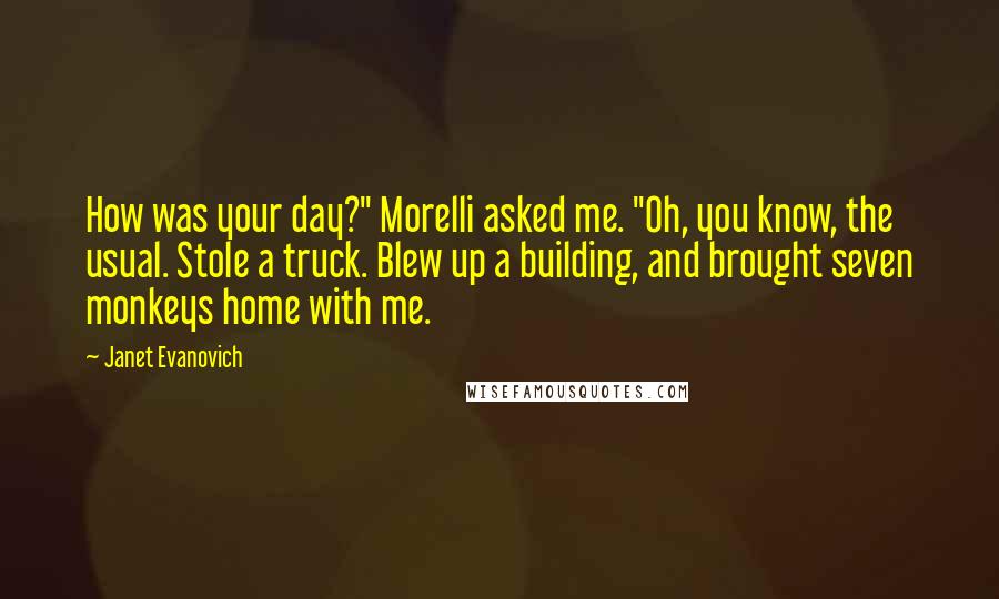 Janet Evanovich Quotes: How was your day?" Morelli asked me. "Oh, you know, the usual. Stole a truck. Blew up a building, and brought seven monkeys home with me.