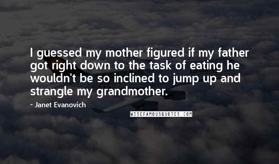 Janet Evanovich Quotes: I guessed my mother figured if my father got right down to the task of eating he wouldn't be so inclined to jump up and strangle my grandmother.
