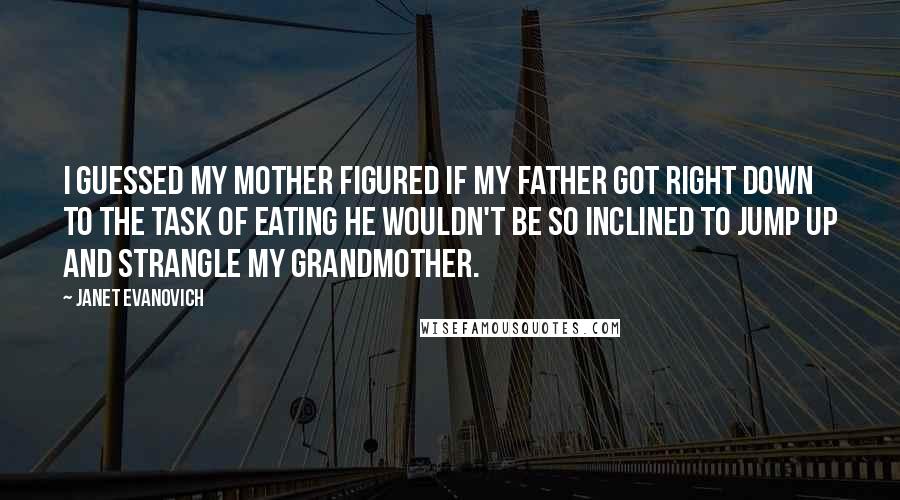 Janet Evanovich Quotes: I guessed my mother figured if my father got right down to the task of eating he wouldn't be so inclined to jump up and strangle my grandmother.