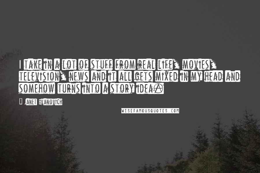 Janet Evanovich Quotes: I take in a lot of stuff from real life, movies, television, news and it all gets mixed in my head and somehow turns into a story idea.