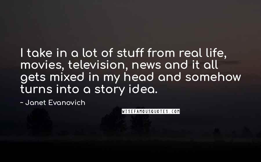 Janet Evanovich Quotes: I take in a lot of stuff from real life, movies, television, news and it all gets mixed in my head and somehow turns into a story idea.