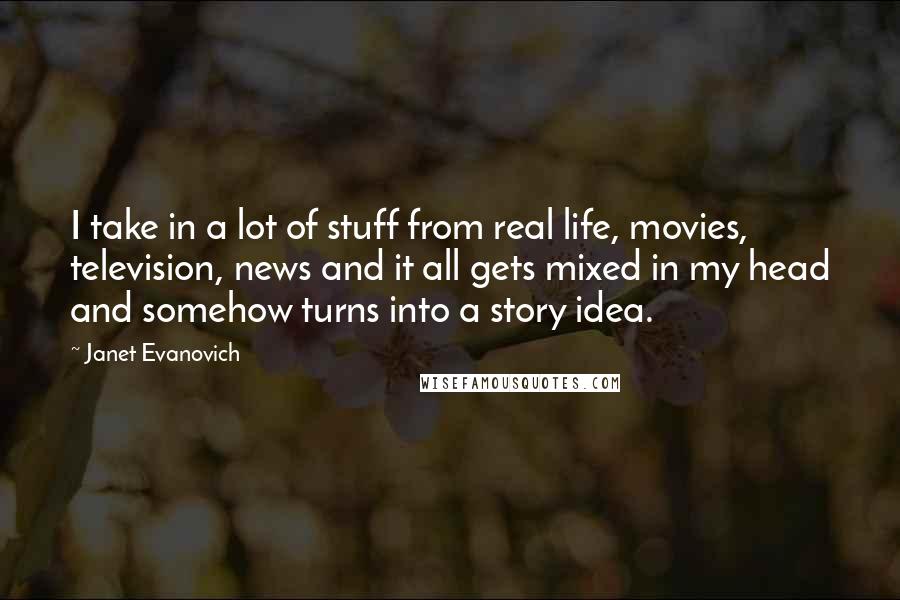 Janet Evanovich Quotes: I take in a lot of stuff from real life, movies, television, news and it all gets mixed in my head and somehow turns into a story idea.