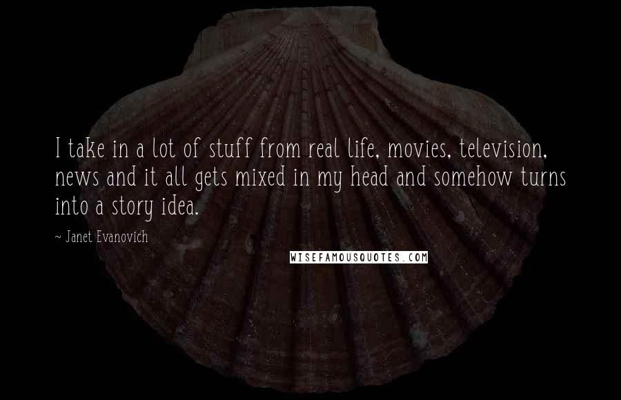 Janet Evanovich Quotes: I take in a lot of stuff from real life, movies, television, news and it all gets mixed in my head and somehow turns into a story idea.