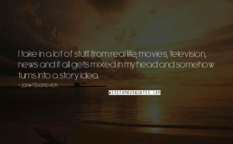 Janet Evanovich Quotes: I take in a lot of stuff from real life, movies, television, news and it all gets mixed in my head and somehow turns into a story idea.