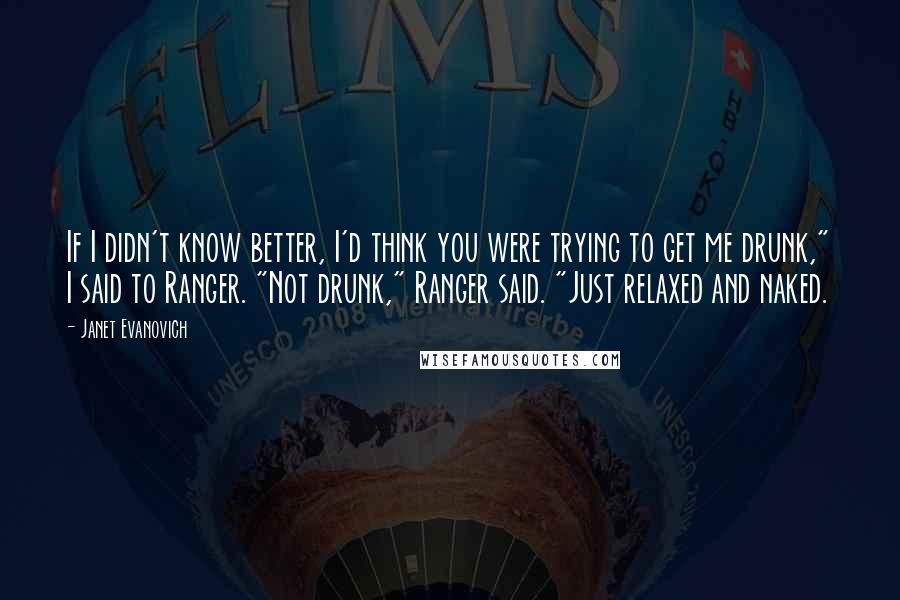 Janet Evanovich Quotes: If I didn't know better, I'd think you were trying to get me drunk," I said to Ranger. "Not drunk," Ranger said. "Just relaxed and naked.
